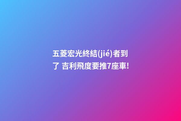 五菱宏光終結(jié)者到了? 吉利/飛度要推7座車!